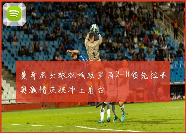 曼奇尼头球双响助罗马2-0领先拉齐奥激情庆祝冲上看台