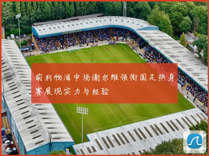 前利物浦中场谢尔维领衔国足热身赛展现实力与经验