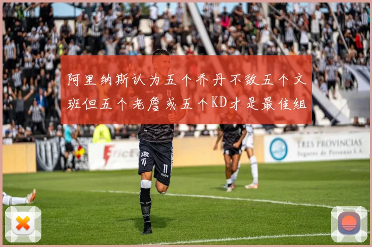 阿里纳斯认为五个乔丹不敌五个文班但五个老詹或五个KD才是最佳组合