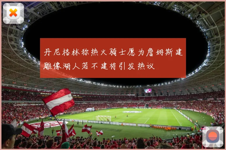 丹尼格林称热火骑士愿为詹姆斯建雕像湖人若不建将引发热议