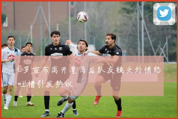 C罗宣布离开皇马后队友镜头外愤怒吐槽引发热议