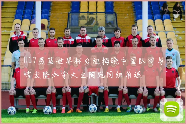 U17男篮世界杯分组揭晓中国队将与喀麦隆加拿大立陶宛同组角逐